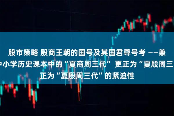 股市策略 殷商王朝的国号及其国君尊号考 ——兼论教育界将中小学历史课本中的“夏商周三代” 更正为“夏殷周三代”的紧迫性