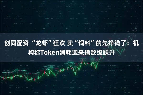 创同配资 “龙虾”狂欢 卖“饲料”的先挣钱了：机构称Token消耗迎来指数级跃升