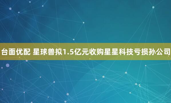 台面优配 星球兽拟1.5亿元收购星星科技亏损孙公司