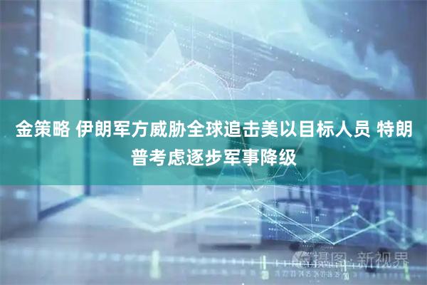 金策略 伊朗军方威胁全球追击美以目标人员 特朗普考虑逐步军事降级