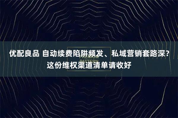 优配良品 自动续费陷阱频发、私域营销套路深？这份维权渠道清单请收好
