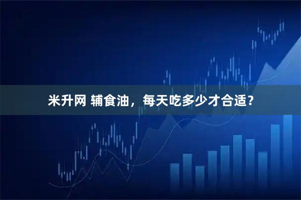 米升网 辅食油，每天吃多少才合适？