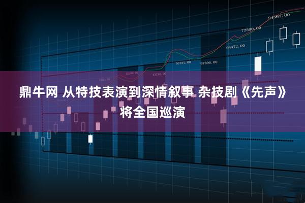 鼎牛网 从特技表演到深情叙事 杂技剧《先声》将全国巡演